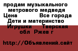 продам музыкального 1,5 метрового медведя  › Цена ­ 2 500 - Все города Дети и материнство » Игрушки   . Тверская обл.,Ржев г.